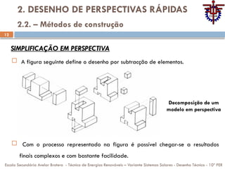 12
2. DESENHO DE PERSPECTIVAS RÁPIDAS
 A figura seguinte define o desenho por subtracção de elementos.
Escola Secundária Avelar Brotero - Técnico de Energias Renováveis – Variante Sistemas Solares - Desenho Técnico - 10º PER
2.2. – Métodos de construção
SIMPLIFICAÇÃO EM PERSPECTIVA
 Com o processo representado na figura é possível chegar-se a resultados
finais complexos e com bastante facilidade.
Decomposição de um
modelo em perspectiva
 