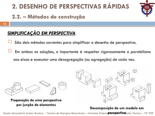 13
2. DESENHO DE PERSPECTIVAS RÁPIDAS
 São dois métodos correntes para simplificar o desenho de perspectiva.
 Em ambas as soluções, o importante é respeitar rigorosamente o paralelismo
aos eixos e executar uma desagregação (ou agregação) de cada vez.
Escola Secundária Avelar Brotero - Técnico de Energias Renováveis – Variante Sistemas Solares - Desenho Técnico - 10º PER
2.2. – Métodos de construção
SIMPLIFICAÇÃO EM PERSPECTIVA
Decomposição de um modelo em
perspectiva
Preparação de uma perspectiva
por junção de elementos
 