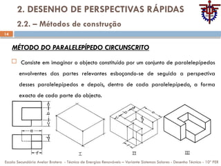 14
2. DESENHO DE PERSPECTIVAS RÁPIDAS
 Consiste em imaginar o objecto constituído por um conjunto de paralelepípedos
envolventes das partes relevantes esboçando-se de seguida a perspectiva
desses paralelepípedos e depois, dentro de cada paralelepípedo, a forma
exacta de cada parte do objecto.
Escola Secundária Avelar Brotero - Técnico de Energias Renováveis – Variante Sistemas Solares - Desenho Técnico - 10º PER
2.2. – Métodos de construção
MÉTODO DO PARALELEPÍPEDO CIRCUNSCRITO
 