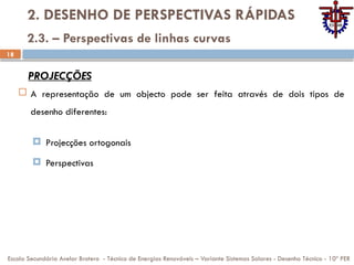 18
2. DESENHO DE PERSPECTIVAS RÁPIDAS
 A representação de um objecto pode ser feita através de dois tipos de
desenho diferentes:
 Projecções ortogonais
 Perspectivas
Escola Secundária Avelar Brotero - Técnico de Energias Renováveis – Variante Sistemas Solares - Desenho Técnico - 10º PER
2.3. – Perspectivas de linhas curvas
PROJECÇÕES
 