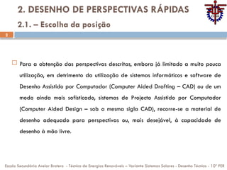 2
2. DESENHO DE PERSPECTIVAS RÁPIDAS
 Para a obtenção das perspectivas descritas, embora já limitado a muito pouca
utilização, em detrimento da utilização de sistemas informáticos e software de
Desenho Assistido por Computador (Computer Aided Drafting – CAD) ou de um
modo ainda mais sofisticado, sistemas de Projecto Assistido por Computador
(Computer Aided Design – sob a mesma sigla CAD), recorre-se a material de
desenho adequado para perspectivas ou, mais desejável, à capacidade de
desenho à mão livre.
Escola Secundária Avelar Brotero - Técnico de Energias Renováveis – Variante Sistemas Solares - Desenho Técnico - 10º PER
2.1. – Escolha da posição
 
