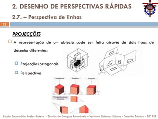 22
2. DESENHO DE PERSPECTIVAS RÁPIDAS
 A representação de um objecto pode ser feita através de dois tipos de
desenho diferentes:
 Projecções ortogonais
 Perspectivas
Escola Secundária Avelar Brotero - Técnico de Energias Renováveis – Variante Sistemas Solares - Desenho Técnico - 10º PER
2.7. – Perspectiva de linhas
PROJECÇÕES
 