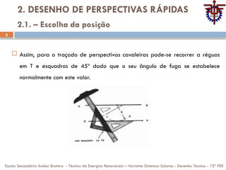 3
2. DESENHO DE PERSPECTIVAS RÁPIDAS
 Assim, para o traçado de perspectivas cavaleiras pode-se recorrer a réguas
em T e esquadros de 45º dado que o seu ângulo de fuga se estabelece
normalmente com este valor.
Escola Secundária Avelar Brotero - Técnico de Energias Renováveis – Variante Sistemas Solares - Desenho Técnico - 10º PER
2.1. – Escolha da posição
 