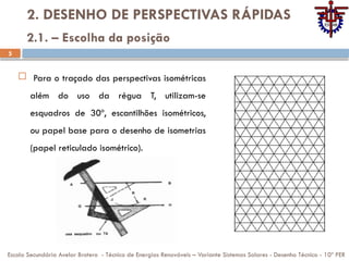 5
2. DESENHO DE PERSPECTIVAS RÁPIDAS
 Para o traçado das perspectivas isométricas
além do uso da régua T, utilizam-se
esquadros de 30º, escantilhões isométricos,
ou papel base para o desenho de isometrias
(papel reticulado isométrico).
Escola Secundária Avelar Brotero - Técnico de Energias Renováveis – Variante Sistemas Solares - Desenho Técnico - 10º PER
2.1. – Escolha da posição
 