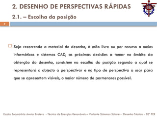 7
2. DESENHO DE PERSPECTIVAS RÁPIDAS
 Seja recorrendo a material de desenho, à mão livre ou por recurso a meios
informáticos e sistemas CAD, as próximas decisões a tomar no âmbito da
obtenção do desenho, consistem na escolha da posição segundo a qual se
representará o objecto a perspectivar e no tipo de perspectiva a usar para
que se apresentem visíveis, o maior número de pormenores possível.
Escola Secundária Avelar Brotero - Técnico de Energias Renováveis – Variante Sistemas Solares - Desenho Técnico - 10º PER
2.1. – Escolha da posição
 