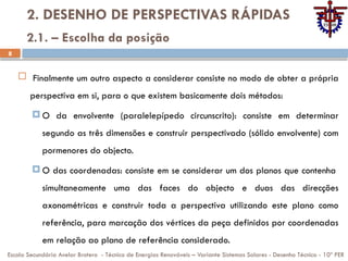 8
2. DESENHO DE PERSPECTIVAS RÁPIDAS
 Finalmente um outro aspecto a considerar consiste no modo de obter a própria
perspectiva em si, para o que existem basicamente dois métodos:
 O da envolvente (paralelepípedo circunscrito): consiste em determinar
segundo as três dimensões e construir perspectivado (sólido envolvente) com
pormenores do objecto.
 O das coordenadas: consiste em se considerar um dos planos que contenha
simultaneamente uma das faces do objecto e duas das direcções
axonométricas e construir toda a perspectiva utilizando este plano como
referência, para marcação dos vértices da peça definidos por coordenadas
em relação ao plano de referência considerado.
Escola Secundária Avelar Brotero - Técnico de Energias Renováveis – Variante Sistemas Solares - Desenho Técnico - 10º PER
2.1. – Escolha da posição
 