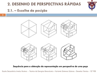 9
2. DESENHO DE PERSPECTIVAS RÁPIDAS
Escola Secundária Avelar Brotero - Técnico de Energias Renováveis – Variante Sistemas Solares - Desenho Técnico - 10º PER
2.1. – Escolha da posição
Sequência para a obtenção da representação em perspectiva de uma peça
 