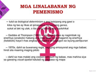 MGA LINALABANAN NG
PEMENISMO
-- tutol sa biological determinism o ang kaisipang ang gawi o
kilos ng tao ay likas at ipinapasiya ng kanyang genes,
sukat at laki ng utak, o iba pang katangiang biyolohikal
-- Geddes at Thompson (1889) – ang mga babae ay nagiimbak ng
enerhiya (anabolic) habang ang mga lalaki ay gumagamit ng enerhiya
(katabolic) kaya’t mas angkop sa pulitika at pagtugon sa isyung panlipunan
-- 1970s, dahil sa buwanang regla, nagiging emosyonal ang mga babae;
hindi sila maaring maging piloto
-- dahil sa mas malaki ang corpus callosum ng babae, mas mahina siya
sa gawaing visual-spatial katulad ng pagbasa ng mapa
 