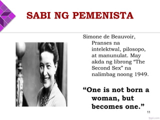 SABI NG PEMENISTA
Simone de Beauvoir,
Pranses na
intelektwal, pilosopo,
at manunulat. May
akda ng librong “The
Second Sex” na
nalimbag noong 1949.
“One is not born a
woman, but
becomes one.”
11
 