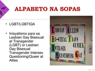 ALPABETO NA SOPAS
• LGBT/LGBTIQA
• Inisyalismo para sa
Lesbian Gay Bisexual
at Transgender
(LGBT) or Lesbian
Gay Bisexual
Transgender Intersex
Questioning/Queer at
Allies
 
