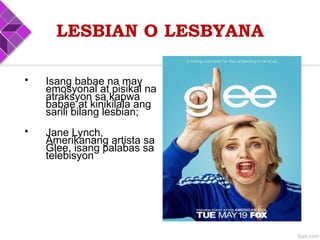 LESBIAN O LESBYANA
• Isang babae na may
emosyonal at pisikal na
atraksyon sa kapwa
babae at kinikilala ang
sarili bilang lesbian;
• Jane Lynch,
Amerikanang artista sa
Glee, isang palabas sa
telebisyon
 