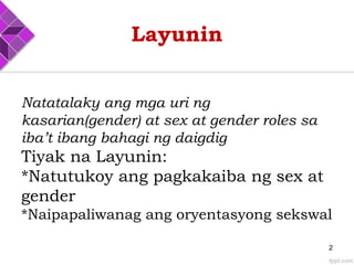 Layunin
Natatalaky ang mga uri ng
kasarian(gender) at sex at gender roles sa
iba’t ibang bahagi ng daigdig
Tiyak na Layunin:
*Natutukoy ang pagkakaiba ng sex at
gender
*Naipapaliwanag ang oryentasyong sekswal
2
 