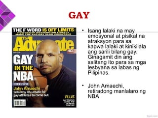 GAY
• Isang lalaki na may
emosyonal at pisikal na
atraksyon para sa
kapwa lalaki at kinikilala
ang sarili bilang gay.
Ginagamit din ang
salitang ito para sa mga
lesbyana sa labas ng
Pilipinas.
• John Amaechi,
retiradong manlalaro ng
NBA
 