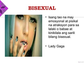 BISEXUAL
• Isang tao na may
emosyonal at pisikal
na atraksyon para sa
lalaki o babae at
kinikilala ang sarili
bilang bisexual.
• Lady Gaga
 