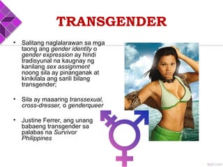 TRANSGENDER
• Salitang naglalarawan sa mga
taong ang gender identity o
gender expression ay hindi
tradisyunal na kaugnay ng
kanilang sex assignment
noong sila ay pinanganak at
kinikilala ang sarili bilang
transgender;
• Sila ay maaaring transsexual,
cross-dresser, o genderqueer
• Justine Ferrer, ang unang
babaeng transgender sa
palabas na Survivor
Philippines
 
