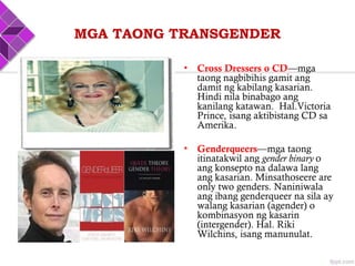 MGA TAONG TRANSGENDER
• Cross Dressers o CD—mga
taong nagbibihis gamit ang
damit ng kabilang kasarian.
Hindi nila binabago ang
kanilang katawan. Hal.Victoria
Prince, isang aktibistang CD sa
Amerika.
• Genderqueers—mga taong
itinatakwil ang gender binary o
ang konsepto na dalawa lang
ang kasarian. Minsathoseere are
only two genders. Naniniwala
ang ibang genderqueer na sila ay
walang kasarian (agender) o
kombinasyon ng kasarin
(intergender). Hal. Riki
Wilchins, isang manunulat.
 