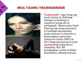 • Transsexuals—mga taong ang
gender identity ay direktang
salungat sa kanilang sex
assignment noong sila ay
pinanganak. Marami pero hindi
lahat ng mga taong transsexual
ay binabago ang kanilang
gender expression at katawan sa
pamamagitan ng hormone
replacement therapy (HRT) ay
iba’t ibang operasyong na parte
ng prosesong tinatawag na
transition. Hal. BB
Gandanghari, artista at Balian
Buschbaum, atletang Aleman.
MGA TAONG TRANSGENDER
 