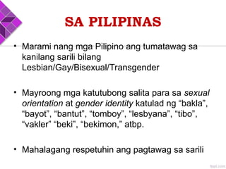 SA PILIPINAS
• Marami nang mga Pilipino ang tumatawag sa
kanilang sarili bilang
Lesbian/Gay/Bisexual/Transgender
• Mayroong mga katutubong salita para sa sexual
orientation at gender identity katulad ng “bakla”,
“bayot”, “bantut”, “tomboy”, “lesbyana”, “tibo”,
“vakler” “beki”, “bekimon,” atbp.
• Mahalagang respetuhin ang pagtawag sa sarili
 