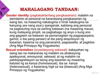 MAHALAGANG TANDAAN:
Gender identity (pagkakakilanlang pangkasarian): malalim na
damdamin at personal na karanasang pangkasarian ng
isang tao, na maaaring nakatugma o hindi nakatugma sa
kanyang sex nang siya’y ipanganak, kabilang ang personal
na pagtuturing niya sa sariling katawan (na maaaring mauwi,
kung malayang pinipili, sa pagbabago ng anyo o kung ano
ang gagawin sa katawan sa pamamagitan ng pagpapaopera,
gamot, o iba pang paraan) at iba pang ekspresyon ng
kasarian, kasama na ang pananamit, pagsasalita, at pagkilos
(Ang Mga Prinsipyo Ng Yogyakarta)
Sexual orientation (oryentasyong sekswal): kakayahan ng
isang tao na makaranas ng malalim na atraksiyong
apeksyonal, emosyonal, sekswal; at ng malalim na
pakikipagrelasyon sa taong ang kasarian ay maaaring
katulad ng sa kanya (homosexual), iba sa kanya
(heterosexual), o kasariang higit sa isa (bisexual) (Ang Mga
Prinsipyo ng Yogyakarta)
 