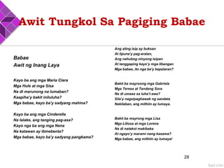 Awit Tungkol Sa Pagiging Babae
Babae
Awit ng Inang Laya
Kayo ba ang mga Maria Clara
Mga Hule at mga Sisa
Na di marunong na lumaban?
Kaapiha’y bakit iniluluha?
Mga babae, kayo ba’y sadyang mahina?
Kayo ba ang mga Cinderella
Na lalake, ang tanging pag-asa?
Kayo nga ba ang mga Nena
Na katawan ay ibinebenta?
Mga babae, kayo ba’y sadyang pangkama?
Ang ating isip ay buksan
At lipuna’y pag-aralan,
Ang nahubog ninyong isipan
At tanggaping kayo’y mga libangan
Mga babae, ito nga ba’y kapalaran?
Bakit ba mayroong mga Gabriela
Mga Teresa at Tandang Sora
Na di umasa sa luha’t awa?
Sila’y nagsipaghawak ng sandata
Nakilaban, ang mithiin ay lumaya.
Bakit ba mayrong mga Lisa
Mga Liliosa at mga Lorena
Na di natakot makibaka
At ngayo’y marami nang kasama?
Mga babae, ang mithiin ay lumaya!
28
 