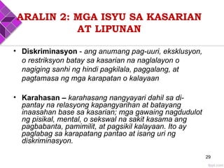 ARALIN 2: MGA ISYU SA KASARIAN
AT LIPUNAN
• Diskriminasyon - ang anumang pag-uuri, eksklusyon,
o restriksyon batay sa kasarian na naglalayon o
nagiging sanhi ng hindi pagkilala, paggalang, at
pagtamasa ng mga karapatan o kalayaan
• Karahasan – karahasang nangyayari dahil sa di-
pantay na relasyong kapangyarihan at batayang
inaasahan base sa kasarian; mga gawaing nagdudulot
ng pisikal, mental, o sekswal na sakit kasama ang
pagbabanta, pamimilit, at pagsikil kalayaan. Ito ay
paglabag sa karapatang pantao at isang uri ng
diskriminasyon.
29
 