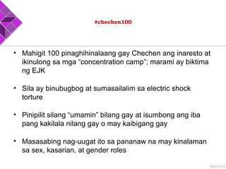 #chechen100
• Mahigit 100 pinaghihinalaang gay Chechen ang inaresto at
ikinulong sa mga “concentration camp”; marami ay biktima
ng EJK
• Sila ay binubugbog at sumasailalim sa electric shock
torture
• Pinipilit silang “umamin” bilang gay at isumbong ang iba
pang kakilala nilang gay o may kaibigang gay
• Masasabing nag-uugat ito sa pananaw na may kinalaman
sa sex, kasarian, at gender roles
 