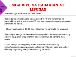 Istadistika nga karahasan sa kababaihan:
•Isa sa bawat limang babae na nasa edad 15-49 ang nakaranas ng
pananakit na pisikal simula edad 15, anim na porsyento ang nakaranas ng
pananakit na pisikal.
• 6% ng mga babaeng 15-49 ang nakaranas ng pananakit na seksuwal
•Isa sa apat na mga babaeng kasal na may edad 15-49 ang nakaranas ng
emosyonal, pisikal at/o pananakit na sekswal mula sa kanilang mga
asawa.
• Mula sa mga babaeng may asawa at kasal na nakaranas ng
pisikal/seksuwal na pang-aabuso sa loob ng 12 buwan bago ang sarbey,
65% ang nagsabing sila ay nakaranas ng pananakit.
MGA ISYU SA KASARIAN AT
LIPUNAN
 
