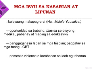 MGA ISYU SA KASARIAN AT
LIPUNAN
-- kalayaang makapag-aral (Hal. Malala Yousafzai)
-- oportunidad sa trabaho, bias sa serbisyong
medikal, pabahay at maging sa edukasyon
-- panggagahasa laban sa mga lesbian; pagpatay sa
mga taong LGBT
-- domestic violence o karahasan sa loob ng tahanan
 