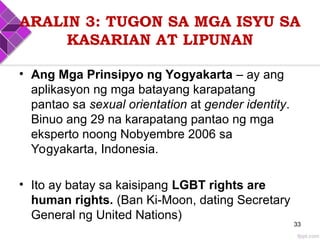 ARALIN 3: TUGON SA MGA ISYU SA
KASARIAN AT LIPUNAN
• Ang Mga Prinsipyo ng Yogyakarta – ay ang
aplikasyon ng mga batayang karapatang
pantao sa sexual orientation at gender identity.
Binuo ang 29 na karapatang pantao ng mga
eksperto noong Nobyembre 2006 sa
Yogyakarta, Indonesia.
• Ito ay batay sa kaisipang LGBT rights are
human rights. (Ban Ki-Moon, dating Secretary
General ng United Nations)
33
 