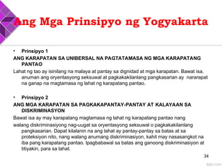 Ang Mga Prinsipyo ng Yogyakarta
• Prinsipyo 1
ANG KARAPATAN SA UNIBERSAL NA PAGTATAMASA NG MGA KARAPATANG
PANTAO
Lahat ng tao ay isinilang na malaya at pantay sa dignidad at mga karapatan. Bawat isa,
anuman ang oryentasyong seksuwal at pagkakakilanlang pangkasarian ay nararapat
na ganap na magtamasa ng lahat ng karapatang pantao.
• Prinsipyo 2
ANG MGA KARAPATAN SA PAGKAKAPANTAY-PANTAY AT KALAYAAN SA
DISKRIMINASYON
Bawat isa ay may karapatang magtamasa ng lahat ng karapatang pantao nang
walang diskriminasiyong nag-uugat sa oryentasyong seksuwal o pagkakakilanlang
pangkasarian. Dapat kilalanin na ang lahat ay pantay-pantay sa batas at sa
proteksiyon nito, nang walang anumang diskriminasiyon, kahit may nasasangkot na
iba pang karapatang pantao. Ipagbabawal sa batas ang ganoong diskriminasiyon at
titiyakin, para sa lahat.
34
 