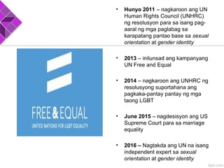 • Hunyo 2011 – nagkaroon ang UN
Human Rights Council (UNHRC)
ng resolusyon para sa isang pag-
aaral ng mga paglabag sa
karapatang pantao base sa sexual
orientation at gender identity
• 2013 – inilunsad ang kampanyang
UN Free and Equal
• 2014 – nagkaroon ang UNHRC ng
resolusyong suportahana ang
pagkaka-pantay pantay ng mga
taong LGBT
• June 2015 – nagdesisyon ang US
Supreme Court para sa marriage
equality
• 2016 – Nagtakda ang UN na isang
independent expert sa sexual
orientation at gender identity
 