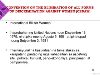 CONVENTION ON THE ELIMINATION OF ALL FORMS
OF DISCRIMINATION AGAINST WOMEN (CEDAW)
• International Bill for Women
• Inaprubahan ng United Nations noon Disyembre 18,
1979, niratipika noong Agosto 5, 1981 at ipinatupad
noong Setyembre 3, 1981
• Internasyunal na kasunduan na tumatalakay sa
karapatang pantao ng mga kababaihan sa aspetong
sibil, political, kultural, pang-ekonomiya, panlipunan, at
pampamilya.
36
 