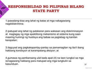 RESPONSIBILDAD NG PILIPINAS BILANG
STATE PARTY
1.ipawalang-bisa ang lahat ng batas at mga nakagawiang
nagdidiskrimina;
2.ipatupad ang lahat ng patakaran para wakasan ang diskriminasyon
at maglagay ng mga epektibong mekanismo at sistema kung saan
maaring humingi ng hustisya ang babae sa paglabag ng kanilan
karapatan;
3.itaguyod ang pagkakapantay-pantay sa pamamagitan ng iba’t ibang
hakbang kondisyon at karampatang aksiyon; at
4.gumawa ng pambansang ulat kada apat (4) na taon tungkol sa mga
isinagawang hakbang para matupad ang mga tungkulin sa
kasunduan. 37
 