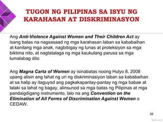 TUGON NG PILIPINAS SA ISYU NG
KARAHASAN AT DISKRIMINASYON
Ang Anti-Violence Against Women and Their Children Act ay
isang batas na nagsasaad ng mga karahasan laban sa kababaihan
at kanilang mga anak, nagbibigay ng lunas at proteksiyon sa mga
biktima nito, at nagtatalaga ng mga kaukulang parusa sa mga
lumalabag dito
Ang Magna Carta of Women ay isinabatas noong Hulyo 8, 2008
upang alisin ang lahat ng uri ng diskriminasiyon laban sa kababaihan
at sa halip ay itaguyod ang pagkakapantay-pantay ng mga babae at
lalaki sa lahat ng bagay, alinsunod sa mga batas ng Pilipinas at mga
pandaigdigang instrumento, lalo na ang Convention on the
Elimination of All Forms of Discrimination Against Women o
CEDAW.
38
 