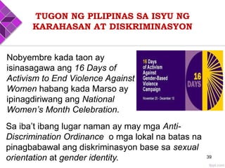 TUGON NG PILIPINAS SA ISYU NG
KARAHASAN AT DISKRIMINASYON
39
Nobyembre kada taon ay
isinasagawa ang 16 Days of
Activism to End Violence Against
Women habang kada Marso ay
ipinagdiriwang ang National
Women’s Month Celebration.
Sa iba’t ibang lugar naman ay may mga Anti-
Discrimination Ordinance o mga lokal na batas na
pinagbabawal ang diskriminasyon base sa sexual
orientation at gender identity.
 
