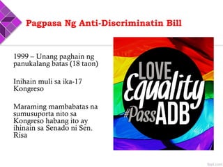 Pagpasa Ng Anti-Discriminatin Bill
1999 – Unang paghain ng
panukalang batas (18 taon)
Inihain muli sa ika-17
Kongreso
Maraming mambabatas na
sumusuporta nito sa
Kongreso habang ito ay
ihinain sa Senado ni Sen.
Risa
 