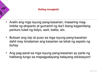 Huling mungkahi
• Aralin ang mga isyung pang-kasarian; maaaring mag-
imbita ng eksperto at gumamit ng iba’t ibang kagamitang
panturo tulad ng bidyo, awit, balita, etc.
• Buksan ang isip at puso sa mga isyung pang-kasarian
dahil may kinalaman ang kasarian sa lahat ng aspeto ng
buhay
• Ang pag-aaral sa mga isyung pang-kasarian ay parte ng
hakbang tungo sa mapagpalayang batayang edukasyon!
 