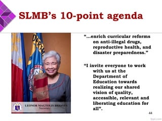 SLMB’s 10-point agenda
“…enrich curricular reforms
on anti-illegal drugs,
reproductive health, and
disaster preparedness.”
“I invite everyone to work
with us at the
Department of
Education towards
realizing our shared
vision of quality,
accessible, relevant and
liberating education for
all”.
44
 