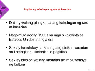 Pag-iba ng kahulugan ng sex at kasarian
• Dati ay walang pinagkaiba ang kahulugan ng sex
at kasarian
• Nagsimula noong 1950s sa mga sikolohista sa
Estados Unidos at Inglatera
• Sex ay tumutukoy sa katangiang pisikal; kasarian
sa katangiang sikolohikal o pagkilos
• Sex ay biyolohiya; ang kasarian ay impluwensya
ng kultura
 