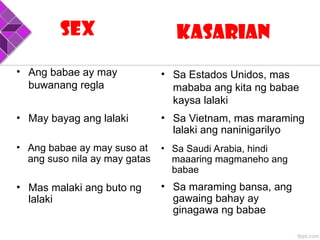 Sex Kasarian
• May bayag ang lalaki
• Mas malaki ang buto ng
lalaki
• Sa Vietnam, mas maraming
lalaki ang naninigarilyo
• Sa maraming bansa, ang
gawaing bahay ay
ginagawa ng babae
• Ang babae ay may
buwanang regla
• Sa Estados Unidos, mas
mababa ang kita ng babae
kaysa lalaki
• Ang babae ay may suso at
ang suso nila ay may gatas
• Sa Saudi Arabia, hindi
maaaring magmaneho ang
babae
 
