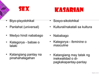 Sex Kasarian
• Panlahat (universal)
• Medyo hindi nababago
• Kategorya - babae o
lalaki
• Katangiang pantay na
pinahahalagahan
• Kultural/nakatali sa kultura
• Nababago
• Kategorya - feminine o
masculine
• Katangiang may tatak ng
inekwalidad o di-
pagkakapantay-pantay
• Biyo-pisyolohikal • Sosyo-sikolohikal
 