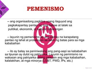 PEMENISMO
-- ang organisadong pagkilos upang itaguyod ang
pagkakapantay pantay ng mga babae at lalaki sa
pulitikal, ekonomik, at kultural na larangan
-- layunin ng pemenismo ay ang pantay na karapatang
pantao ng lahat at proteksyon sa ilalim ng batas para sa mga
kababaihan
-- ito ay batay sa paniniwalang ang pang-aapi sa kababaihan
sa lipunan ay dulot ng patriyarka. Layunin ng peminismo na
wakasan ang patriyarka upang palayain ang mga kababaihan,
kalalakihan, at mga minorya (LGBT, PWD, IPs, etc.)
 