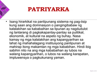 PATRIYARKA
• Isang hirarkikal na panlipunang sistema ng pag-iisip
kung saan ang dominasyon o pangingibabaw ng
kalalakihan sa kababaihan sa lipunan ay nagdudulot
ng lantarang di pagkakapantay-pantay sa pulitikal,
ekonomik, at kultural na aspeto ng buhay. Nasa
kamay ng mga kalalakihan ang kapangyarihan sa
lahat ng mahahalagang institusyong panlipunan at
mahirap itong makamtan ng mga kababihan. Hindi ibig
sabihin nito na ang mga kababaihan ay lubos na
walang kapangyarihan, o lubos na walang karapatan,
impluwensya o pagkukunang yaman.
 