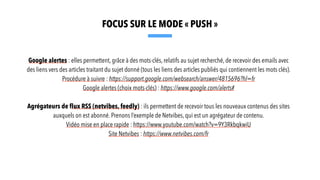 Google alertes : elles permettent, grâce à des mots-clés, relatifs au sujet recherché, de recevoir des emails avec
des liens vers des articles traitant du sujet donné (tous les liens des articles publiés qui contiennent les mots clés).
Procédure à suivre : https://support.google.com/websearch/answer/4815696?hl=fr
Google alertes (choix mots-clés) : https://www.google.com/alerts#
Agrégateurs de flux RSS (netvibes, feedly) : ils permettent de recevoir tous les nouveaux contenus des sites
auxquels on est abonné. Prenons l’exemple de Netvibes, qui est un agrégateur de contenu.
Vidéo mise en place rapide : https://www.youtube.com/watch?v=9Y3RkbqkwiU
Site Netvibes : https://www.netvibes.com/fr
FOCUS SUR LE MODE « PUSH »
 