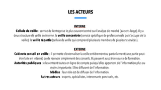 INTERNE
Cellule de veille : service de l’entreprise le plus souvent centré sur l’analyse de marché (au sens large). Il y a
deux structure de veille en interne, la veille concentrée (service spéci
fi
que de professionnels qui s'occupe de la
veille), la veille répartie (cellule de veille qui comprend plusieurs membres de plusieurs services).
EXTERNE
Cabinets conseil en veille : il permette d’externaliser la veille entièrement ou partiellement (une partie peut-
être faite en interne) ou de recevoir simplement des conseils. Ils peuvent aussi être source de formation.
Autorités publiques : elles entrent toutes en ligne de compte puisqu'elles apportent de l'information plus ou
moins importante. Elles diffusent de l’information.
Médias : leur rôle est de diffuser de l’information.
Autres acteurs : experts, spécialistes, intervenants ponctuels, etc.
LES ACTEURS
 