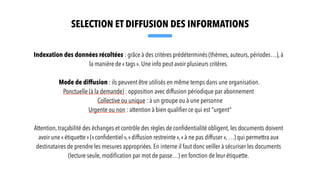Indexation des données récoltées : grâce à des critères prédéterminés (thèmes, auteurs, périodes…), à
la manière de « tags ». Une info peut avoir plusieurs critères.
Mode de diffusion : ils peuvent être utilisés en même temps dans une organisation.
Ponctuelle (à la demande) : opposition avec diffusion périodique par abonnement
Collective ou unique : à un groupe ou à une personne
Urgente ou non : attention à bien quali
fi
er ce qui est “urgent”
Attention, traçabilité des échanges et contrôle des règles de con
fi
dentialité obligent, les documents doivent
avoir une « étiquette » (« con
fi
dentiel »,« diffusion restreinte »,« à ne pas diffuser », …) qui permettra aux
destinataires de prendre les mesures appropriées. En interne il faut donc veiller à sécuriser les documents
(lecture seule, modi
fi
cation par mot de passe…) en fonction de leur étiquette.
SELECTION ET DIFFUSION DES INFORMATIONS
 