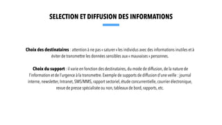 Choix des destinataires : attention à ne pas « saturer » les individus avec des informations inutiles et à
éviter de transmettre les données sensibles aux « mauvaises » personnes.
Choix du support : il varie en fonction des destinataires, du mode de diffusion, de la nature de
l’information et de l’urgence à la transmettre. Exemple de supports de diffusion d’une veille : journal
interne, newsletter, Intranet, SMS/MMS, rapport sectoriel, étude concurrentielle, courrier électronique,
revue de presse spécialisée ou non, tableaux de bord, rapports, etc.
SELECTION ET DIFFUSION DES INFORMATIONS
 