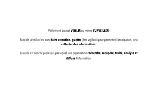 Veille vient du mot VEILLER ou même SURVEILLER.
Faire de la veille c’est donc faire attention, guetter (être vigilant) pour permettre l’anticipation, c’est
collecter des informations.
La veille est donc le processus par lequel une organisation recherche, récupère, traite, analyse et
diffuse l’information.
 