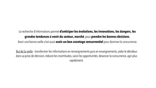 La recherche d’informations permet d’anticiper les évolutions, les innovations, les dangers, les
grandes tendances à venir du secteur, marché, pour prendre les bonnes décisions.
Avoir une bonne veille c’est aussi avoir un bon avantage concurrentiel pour dominer la concurrence.
But de la veille : transformer les informations en renseignements puis en enseignements, aider le décideur
dans sa prise de décision, réduire les incertitudes, saisir les opportunités, devancer la concurrence, agir plus
rapidement.
 