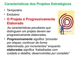 • Temporário
• Exclusivo
• O Projeto é Progressivamente
Elaborado
As características peculiares que
distinguem um projeto devem ser
progressivamente elaboradas.
• Progressivamente significa “proceder
por etapas; continuar de forma
determinada, por incrementos” enquanto
elaboradas significa “trabalhadas com
cuidado e detalhe; desenvolvidas por completo”
Características dos Projetos Estratégicos
 